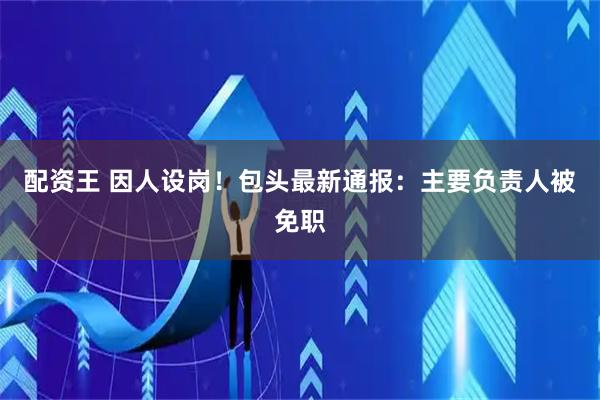 配资王 因人设岗！包头最新通报：主要负责人被免职
