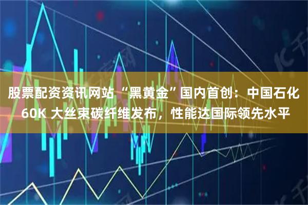 股票配资资讯网站 “黑黄金”国内首创：中国石化 60K 大丝束碳纤维发布，性能达国际领先水平