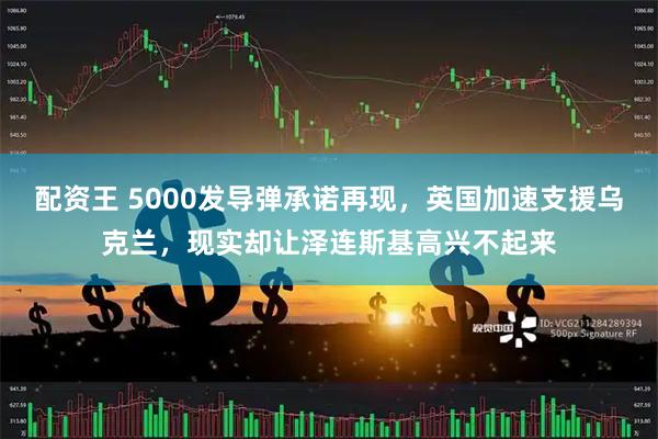 配资王 5000发导弹承诺再现，英国加速支援乌克兰，现实却让泽连斯基高兴不起来