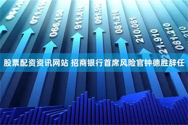 股票配资资讯网站 招商银行首席风险官钟德胜辞任