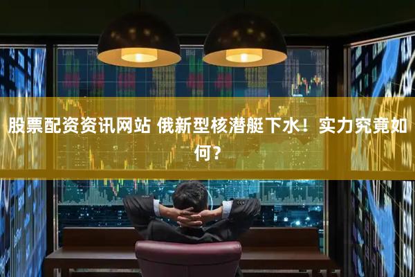 股票配资资讯网站 俄新型核潜艇下水！实力究竟如何？