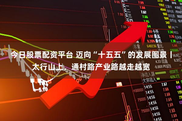 今日股票配资平台 迈向“十五五”的发展图景丨太行山上，通村路产业路越走越宽