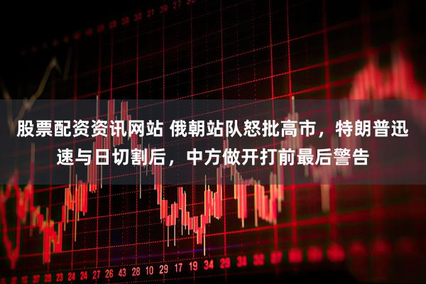 股票配资资讯网站 俄朝站队怒批高市，特朗普迅速与日切割后，中方做开打前最后警告