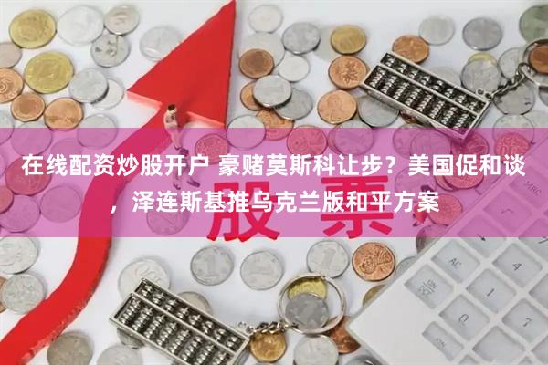 在线配资炒股开户 豪赌莫斯科让步？美国促和谈，泽连斯基推乌克兰版和平方案