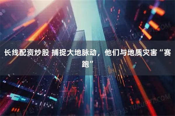 长线配资炒股 捕捉大地脉动，他们与地质灾害“赛跑”