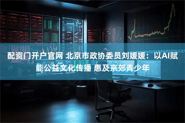 配资门开户官网 北京市政协委员刘媛媛：以AI赋能公益文化传播 惠及京郊青少年