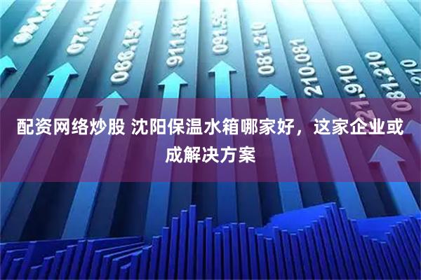 配资网络炒股 沈阳保温水箱哪家好,这家企业或成解决方案