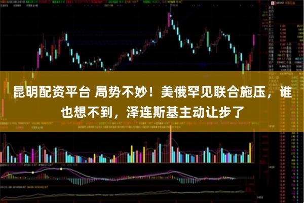 昆明配资平台 局势不妙！美俄罕见联合施压，谁也想不到，泽连斯基主动让步了