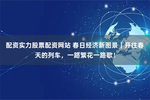 配资实力股票配资网站 春日经济新图景｜开往春天的列车，一路繁花一路歌！
