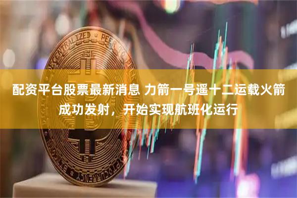 配资平台股票最新消息 力箭一号遥十二运载火箭成功发射，开始实现航班化运行