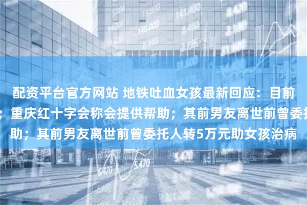 配资平台官方网站 地铁吐血女孩最新回应：目前仍在抢救室，感谢关注；重庆红十字会称会提供帮助；其前男友离世前曾委托人转5万元助女孩治病