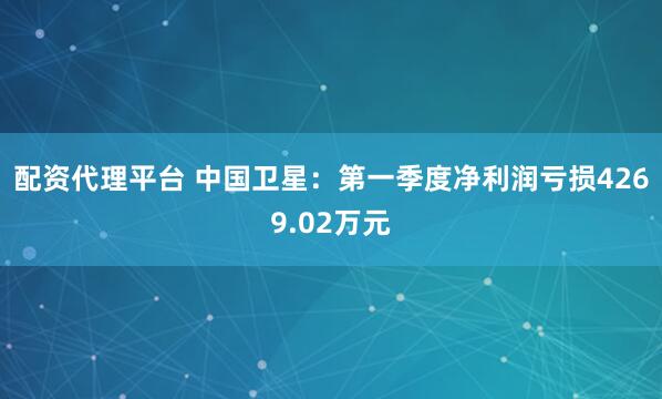 配资代理平台 中国卫星：第一季度净利润亏损4269.02万元