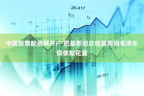 中国股票配资网开户 巴基斯坦总统冒雨向毛泽东铜像献花篮