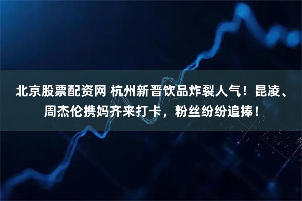 北京股票配资网 杭州新晋饮品炸裂人气！昆凌、周杰伦携妈齐来打卡，粉丝纷纷追捧！