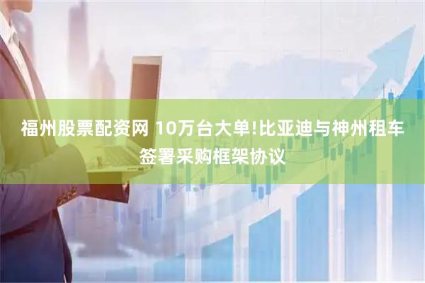 福州股票配资网 10万台大单!比亚迪与神州租车签署采购框架协议